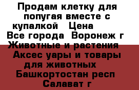 Продам клетку для попугая вместе с купалкой › Цена ­ 250 - Все города, Воронеж г. Животные и растения » Аксесcуары и товары для животных   . Башкортостан респ.,Салават г.